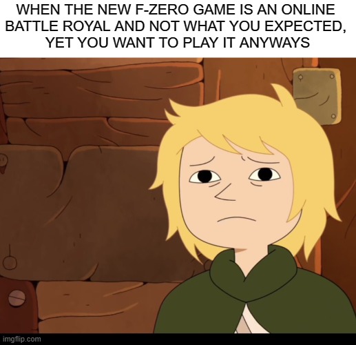 . | WHEN THE NEW F-ZERO GAME IS AN ONLINE 
BATTLE ROYAL AND NOT WHAT YOU EXPECTED, 
YET YOU WANT TO PLAY IT ANYWAYS | made w/ Imgflip meme maker