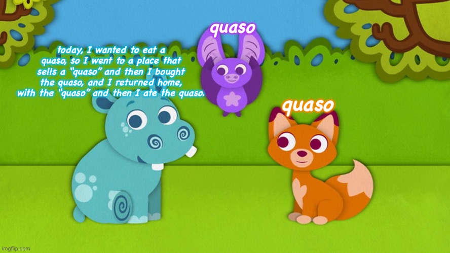 spit facts | quaso; today, I wanted to eat a quaso, so I went to a place that sells a “quaso” and then I bought the quaso, and I returned home, with the “quaso” and then I ate the quaso. quaso | image tagged in abadas,quaso,cbeebies | made w/ Imgflip meme maker