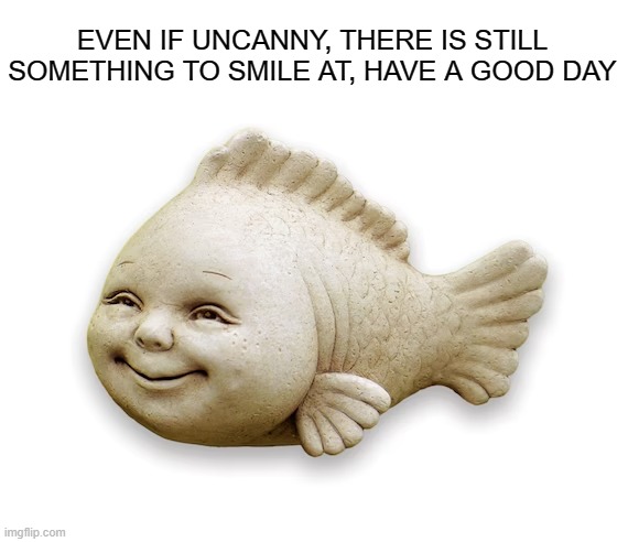 Have a Good Day | EVEN IF UNCANNY, THERE IS STILL SOMETHING TO SMILE AT, HAVE A GOOD DAY | image tagged in happy,fish,wholesome | made w/ Imgflip meme maker