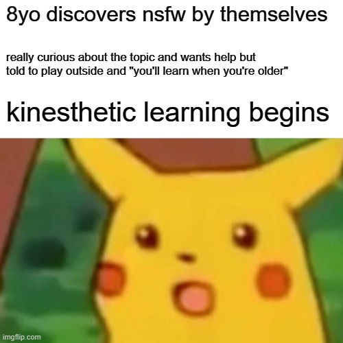 Surprised Pikachu | 8yo discovers nsfw by themselves; really curious about the topic and wants help but told to play outside and "you'll learn when you're older"; kinesthetic learning begins | image tagged in memes,surprised pikachu,sex,childhood | made w/ Imgflip meme maker