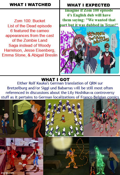 Imagine if the Franco-Belgian comics fans in Germany will be afraid of Zombie Land Saga characters' cameo in Zom 100 episode 6 | Zom 100: Bucket List of the Dead episode 6 featured the cameo appearances from the cast of the Zombie Land Saga instead of Woody Harrelson, Jesse Eisenberg, Emma Stone, & Abigail Breslin; Imagine if Zom 100 episode 6's English dub will have them saying: "We wanted that part but it was dubbed in Texas!"; Either Rolf Kauka's German translation of QRN sur Bretzelburg and/or Siggi und Babarras will be still most often referenced in discussions about the Lily Hoshikawa controversy stuff as it pertains to German localizations of Franco-Belgian comics | image tagged in what i watched/ what i expected/ what i got,zombies,asterix,smurfs | made w/ Imgflip meme maker