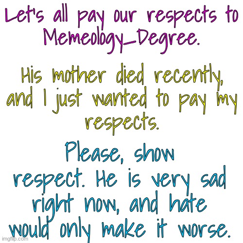 Pay your respects. Please. | Let's all pay our respects to
Memeology_Degree. His mother died recently,
and I just wanted to pay my
respects. Please, show respect. He is very sad right now, and hate would only make it worse. | image tagged in memeology_degree,respect,blank white template | made w/ Imgflip meme maker