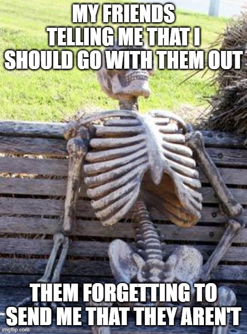 Where am i | MY FRIENDS TELLING ME THAT I SHOULD GO WITH THEM OUT; THEM FORGETTING TO SEND ME THAT THEY AREN'T | image tagged in memes,waiting skeleton | made w/ Imgflip meme maker