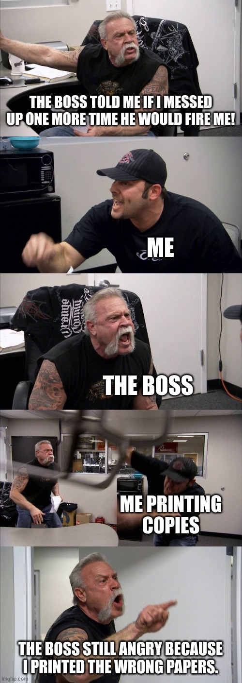 My work | THE BOSS TOLD ME IF I MESSED UP ONE MORE TIME HE WOULD FIRE ME! ME; THE BOSS; ME PRINTING COPIES; THE BOSS STILL ANGRY BECAUSE I PRINTED THE WRONG PAPERS. | image tagged in memes,american chopper argument | made w/ Imgflip meme maker