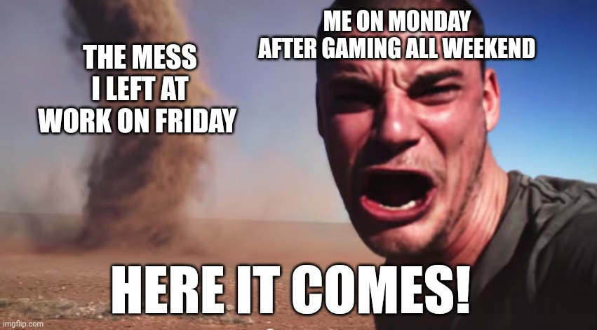 Here it comes | ME ON MONDAY AFTER GAMING ALL WEEKEND; THE MESS I LEFT AT WORK ON FRIDAY; HERE IT COMES! | image tagged in here it comes | made w/ Imgflip meme maker