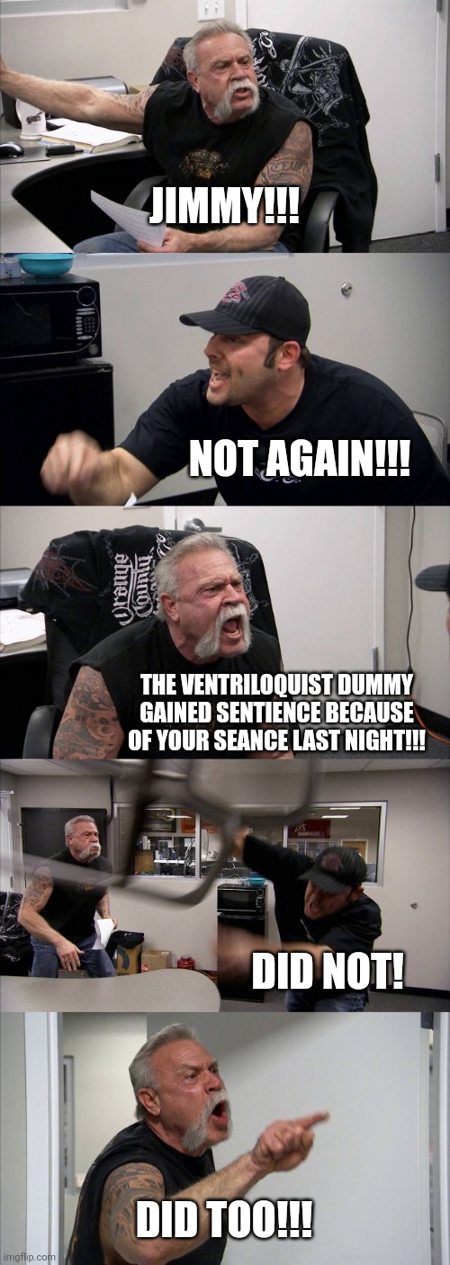 I did a seance last night and now my ventriloquist dummy is sentient | JIMMY!!! NOT AGAIN!!! THE VENTRILOQUIST DUMMY GAINED SENTIENCE BECAUSE OF YOUR SEANCE LAST NIGHT!!! DID NOT! DID TOO!!! | image tagged in memes,american chopper argument,paranormal | made w/ Imgflip meme maker