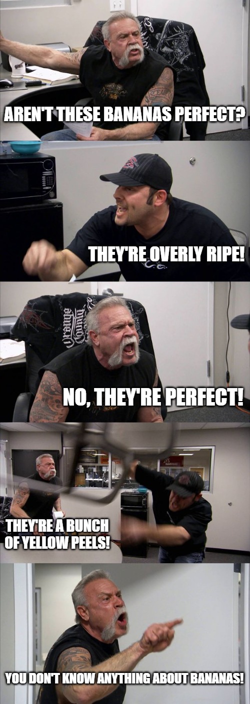 American Chopper Argument | AREN'T THESE BANANAS PERFECT? THEY'RE OVERLY RIPE! NO, THEY'RE PERFECT! THEY'RE A BUNCH OF YELLOW PEELS! YOU DON'T KNOW ANYTHING ABOUT BANANAS! | image tagged in memes,american chopper argument | made w/ Imgflip meme maker