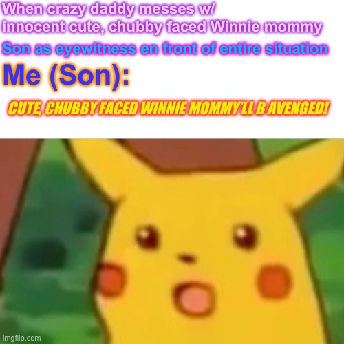 Surprised Pikachu | When crazy daddy messes w/ innocent cute, chubby faced Winnie mommy; Son as eyewitness en front of entire situation; Me (Son):; CUTE, CHUBBY FACED WINNIE MOMMY’LL B AVENGED! | image tagged in memes,surprised pikachu | made w/ Imgflip meme maker