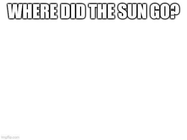 WHERE IS IT?????????? | WHERE DID THE SUN GO? | image tagged in crying,just kill me | made w/ Imgflip meme maker
