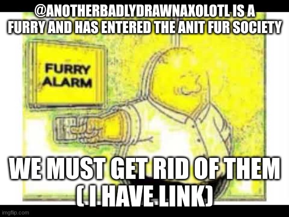 Furry has enter Anti Furr sociey @Mods, get rid of them, please | @ANOTHERBADLYDRAWNAXOLOTL IS A FURRY AND HAS ENTERED THE ANIT FUR SOCIETY; WE MUST GET RID OF THEM
( I HAVE LINK) | image tagged in furry alarm | made w/ Imgflip meme maker