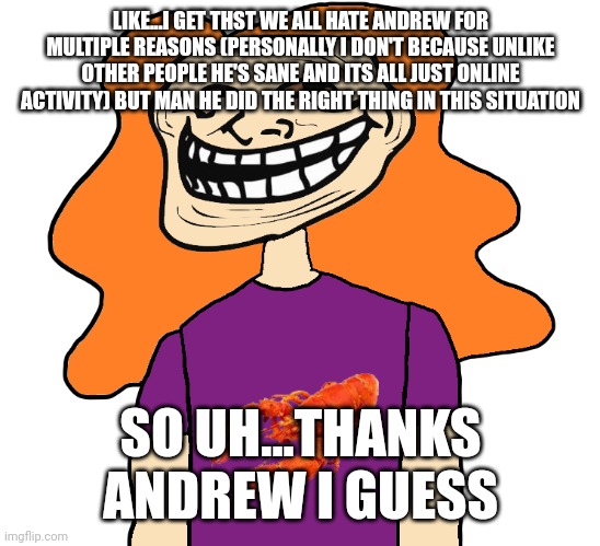 Ah yes I love posting my useless input | LIKE...I GET THST WE ALL HATE ANDREW FOR MULTIPLE REASONS (PERSONALLY I DON'T BECAUSE UNLIKE OTHER PEOPLE HE'S SANE AND ITS ALL JUST ONLINE ACTIVITY) BUT MAN HE DID THE RIGHT THING IN THIS SITUATION; SO UH...THANKS ANDREW I GUESS | image tagged in gilbert trollface | made w/ Imgflip meme maker