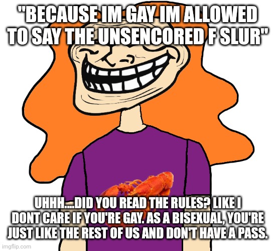 Gilbert trollface | "BECAUSE IM GAY IM ALLOWED TO SAY THE UNSENCORED F SLUR"; UHHH....DID YOU READ THE RULES? LIKE I DONT CARE IF YOU'RE GAY. AS A BISEXUAL, YOU'RE JUST LIKE THE REST OF US AND DON'T HAVE A PASS. | image tagged in gilbert trollface | made w/ Imgflip meme maker