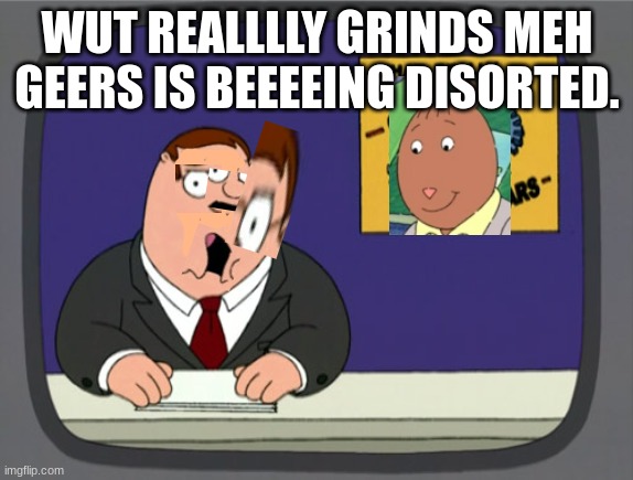 Help Meh! I'm Disorted! | WUT REALLLLY GRINDS MEH GEERS IS BEEEEING DISORTED. | image tagged in memes,peter griffin news | made w/ Imgflip meme maker