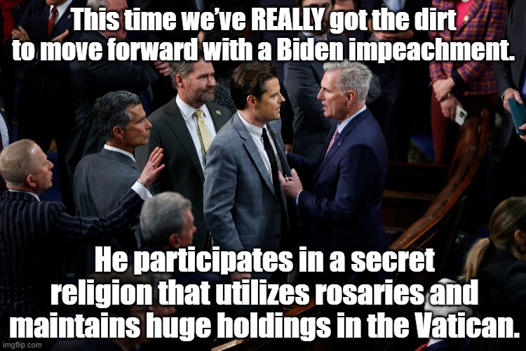 Biden impeachment dirt | This time we’ve REALLY got the dirt to move forward with a Biden impeachment. He participates in a secret religion that utilizes rosaries and maintains huge holdings in the Vatican. | image tagged in maga,gop hypocrite,president_joe_biden,notmypresident,political meme,nevertrump | made w/ Imgflip meme maker