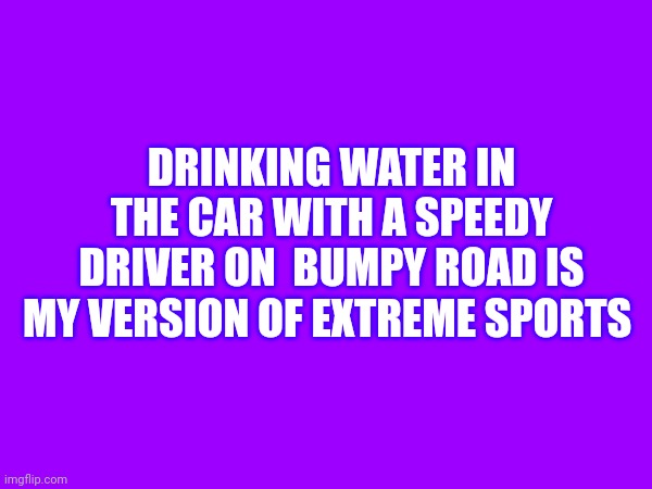 You spill it on yourself most of the time. | DRINKING WATER IN THE CAR WITH A SPEEDY DRIVER ON  BUMPY ROAD IS MY VERSION OF EXTREME SPORTS | image tagged in water | made w/ Imgflip meme maker