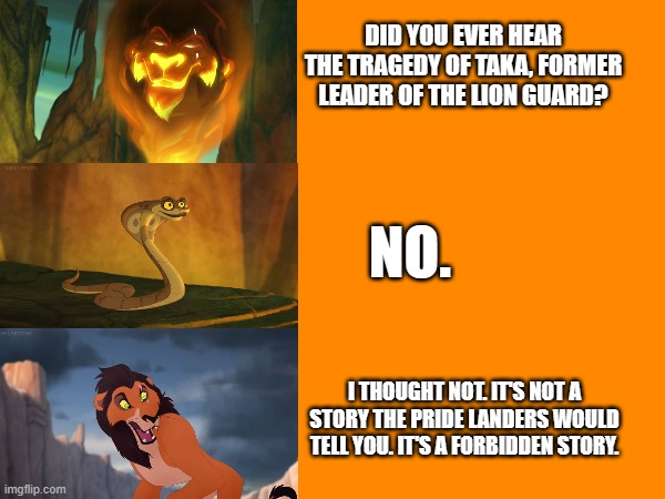 The Tragedy of Taka | DID YOU EVER HEAR THE TRAGEDY OF TAKA, FORMER LEADER OF THE LION GUARD? NO. I THOUGHT NOT. IT'S NOT A STORY THE PRIDE LANDERS WOULD TELL YOU. IT'S A FORBIDDEN STORY. | image tagged in the lion guard,lion guard,lion king,the lion king,scar,star wars | made w/ Imgflip meme maker