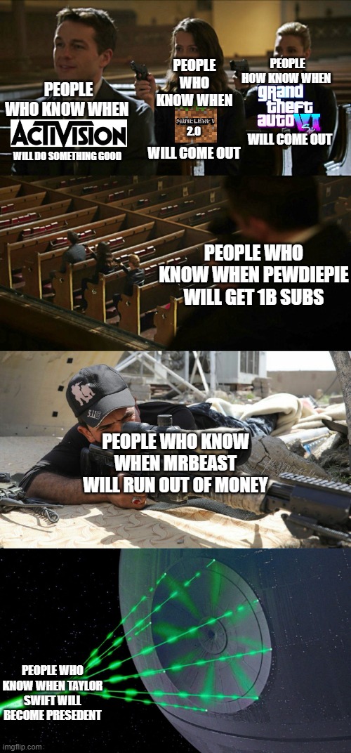 Church gun meme expanded | PEOPLE WHO KNOW WHEN; PEOPLE HOW KNOW WHEN; PEOPLE WHO KNOW WHEN; WILL COME OUT; 2.0; WILL COME OUT; WILL DO SOMETHING GOOD; PEOPLE WHO KNOW WHEN PEWDIEPIE WILL GET 1B SUBS; PEOPLE WHO KNOW WHEN MRBEAST WILL RUN OUT OF MONEY; PEOPLE WHO KNOW WHEN TAYLOR SWIFT WILL BECOME PRESEDENT | image tagged in church gun meme expanded,funny memes | made w/ Imgflip meme maker