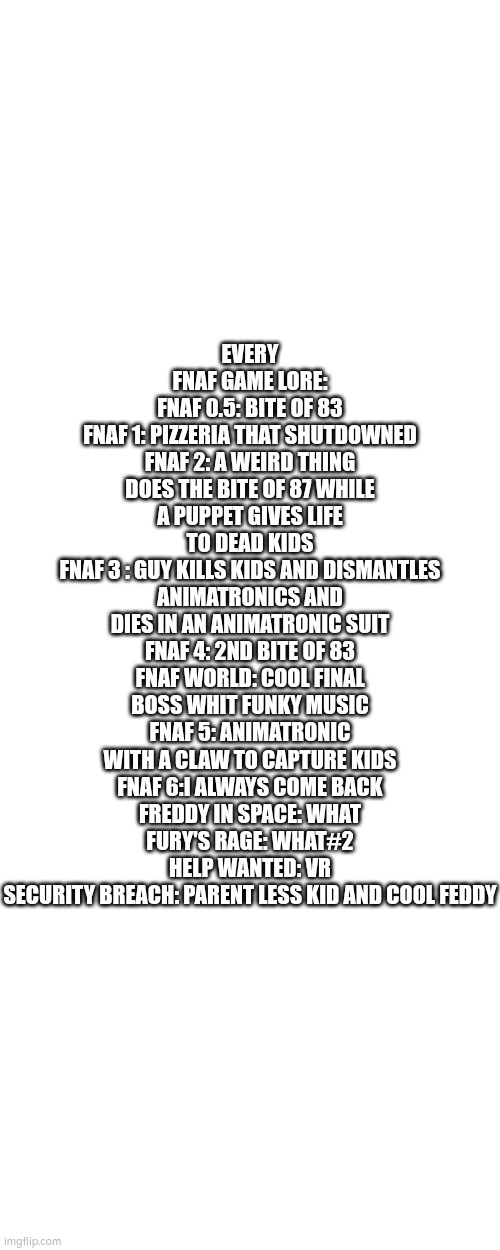 EVERY FNAF GAME LORE:
FNAF 0.5: BITE OF 83
FNAF 1: PIZZERIA THAT SHUTDOWNED
FNAF 2: A WEIRD THING DOES THE BITE OF 87 WHILE A PUPPET GIVES LIFE TO DEAD KIDS
FNAF 3 : GUY KILLS KIDS AND DISMANTLES ANIMATRONICS AND DIES IN AN ANIMATRONIC SUIT
FNAF 4: 2ND BITE OF 83
FNAF WORLD: COOL FINAL BOSS WHIT FUNKY MUSIC
FNAF 5: ANIMATRONIC WITH A CLAW TO CAPTURE KIDS
FNAF 6:I ALWAYS COME BACK
FREDDY IN SPACE: WHAT
FURY'S RAGE: WHAT#2
HELP WANTED: VR
SECURITY BREACH: PARENT LESS KID AND COOL FEDDY | made w/ Imgflip meme maker