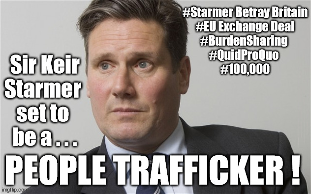 Starmer - UK's top People Trafficker ? | #Starmer Betray Britain
#EU Exchange Deal
#BurdenSharing 
#QuidProQuo 
#100,000; Sir Keir
Starmer 
set to 
be a . . . UK based Trafficker gang; Starmer's EU exchange deal = People Trafficking !!! Starmer to Betray Britain . . . #Burden Sharing #Quid Pro Quo #100,000; #Immigration #Starmerout #Labour #wearecorbyn #KeirStarmer #DianeAbbott #McDonnell #cultofcorbyn #labourisdead #labourracism #socialistsunday #nevervotelabour #socialistanyday #Antisemitism #Savile #SavileGate #Paedo #Worboys #GroomingGangs #Paedophile #IllegalImmigration #Immigrants #Invasion #Starmeriswrong #SirSoftie #SirSofty #Blair #Steroids #BibbyStockholm #Barge #burdonsharing #QuidProQuo; EU Migrant Exchange Deal? #Burden Sharing #QuidProQuo #100,000; PEOPLE TRAFFICKER ! | image tagged in kier starmer,eu quidproquo burdensharing,stop boats rwanda echr,labourisdead,illegal immigration,just stop oil ulez | made w/ Imgflip meme maker