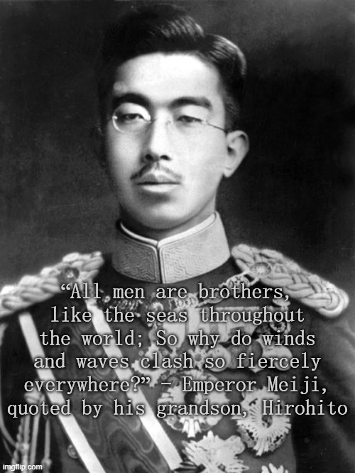 Hirohito | “All men are brothers, like the seas throughout the world; So why do winds and waves clash so fiercely everywhere?” - Emperor Meiji, quoted by his grandson, Hirohito | image tagged in hirohito | made w/ Imgflip meme maker