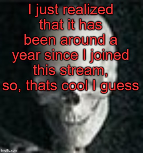 . | I just realized that it has been around a year since I joined this stream, so, thats cool I guess | image tagged in skull | made w/ Imgflip meme maker