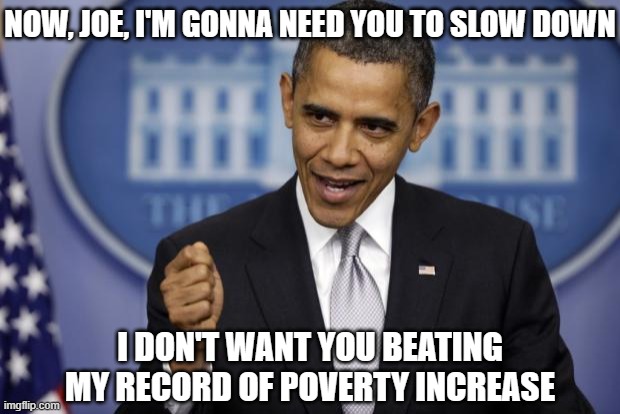 Barack Obama | NOW, JOE, I'M GONNA NEED YOU TO SLOW DOWN I DON'T WANT YOU BEATING MY RECORD OF POVERTY INCREASE | image tagged in barack obama | made w/ Imgflip meme maker