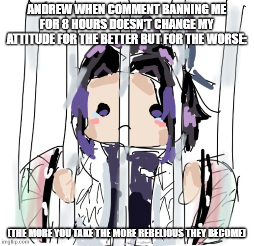 oh well | ANDREW WHEN COMMENT BANNING ME FOR 8 HOURS DOESN'T CHANGE MY ATTITUDE FOR THE BETTER BUT FOR THE WORSE:; (THE MORE YOU TAKE THE MORE REBELIOUS THEY BECOME) | image tagged in credit to dekumakesmemes | made w/ Imgflip meme maker