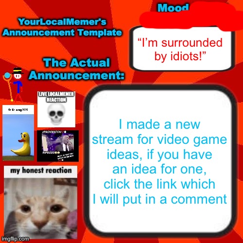 And yes, your made up characters could totally become part of a video game | “I’m surrounded by idiots!”; I made a new stream for video game ideas, if you have an idea for one, click the link which I will put in a comment | image tagged in yourlocalmemer announcement temp 4 0 | made w/ Imgflip meme maker