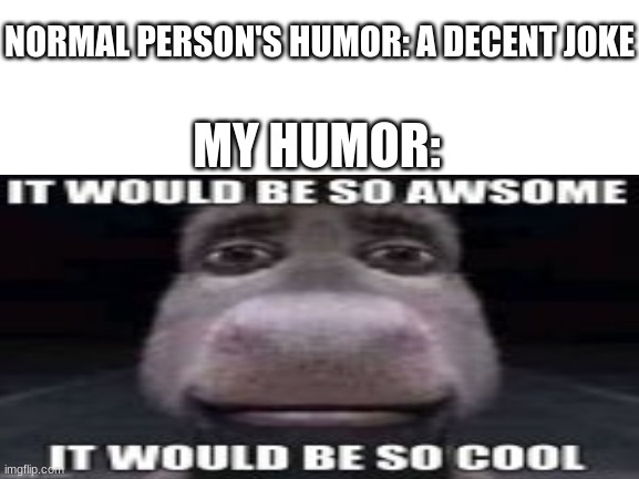 Blank White Template | NORMAL PERSON'S HUMOR: A DECENT JOKE; MY HUMOR: | image tagged in blank white template,funny,stupid,who is iceu | made w/ Imgflip meme maker