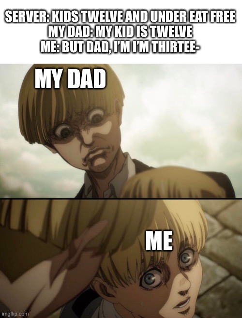 yelena and armin | SERVER: KIDS TWELVE AND UNDER EAT FREE
MY DAD: MY KID IS TWELVE
ME: BUT DAD, I’M I’M THIRTEE-; MY DAD; ME | image tagged in yelena and armin | made w/ Imgflip meme maker