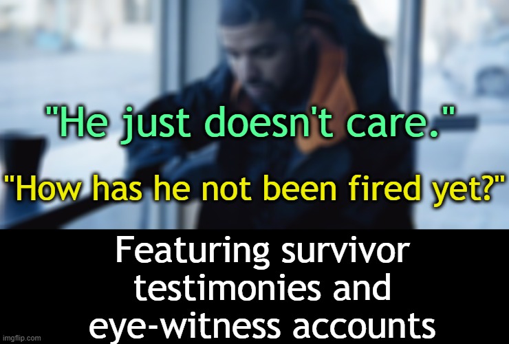 . | "He just doesn't care."; "How has he not been fired yet?"; Featuring survivor testimonies and eye-witness accounts | made w/ Imgflip meme maker
