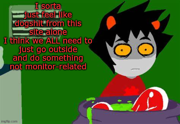 And don't tell me excuses about the hot weather in your area, find something in your home to do | I sorta just feel like dogshit from this site alone
I think we ALL need to just go outside and do something not monitor-related | image tagged in karkat kooking | made w/ Imgflip meme maker