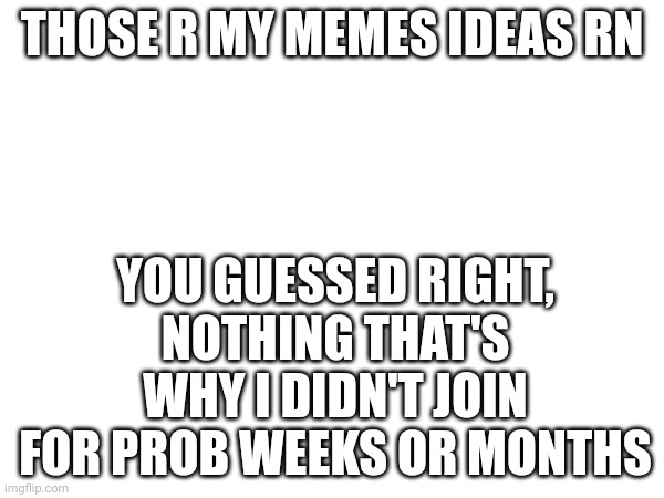a | THOSE R MY MEMES IDEAS RN; YOU GUESSED RIGHT, NOTHING THAT'S WHY I DIDN'T JOIN FOR PROB WEEKS OR MONTHS | image tagged in a | made w/ Imgflip meme maker