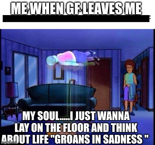life choices | ME WHEN GF LEAVES ME; MY SOUL.....I JUST WANNA LAY ON THE FLOOR AND THINK ABOUT LIFE "GROANS IN SADNESS " | image tagged in king of the hill,fun | made w/ Imgflip meme maker