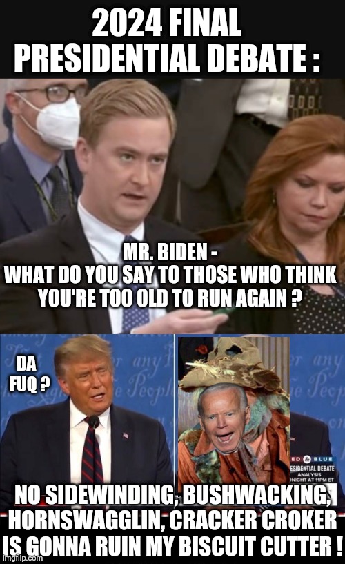 Senile Joe the Biscuit Cutter | 2024 FINAL PRESIDENTIAL DEBATE :; MR. BIDEN -
WHAT DO YOU SAY TO THOSE WHO THINK YOU'RE TOO OLD TO RUN AGAIN ? DA
  FUQ ? NO SIDEWINDING, BUSHWACKING, HORNSWAGGLIN, CRACKER CROKER IS GONNA RUIN MY BISCUIT CUTTER ! | image tagged in leftists,democrats,liberals,2024,biden,blazing saddles | made w/ Imgflip meme maker