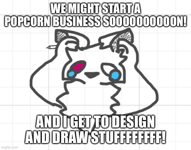 IM EXCITED AS A FHDIDHFYWOSJSM | WE MIGHT START A POPCORN BUSINESS SOOOOOOOOOON! AND I GET TO DESIGN AND DRAW STUFFFFFFFF! | image tagged in nothing s working out | made w/ Imgflip meme maker