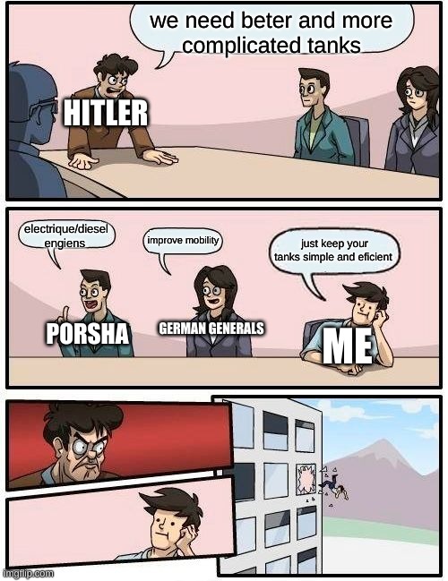 Boardroom Meeting Suggestion Meme | we need beter and more
complicated tanks; HITLER; electrique/diesel engiens; improve mobility; just keep your tanks simple and eficient; GERMAN GENERALS; PORSHA; ME | image tagged in memes,boardroom meeting suggestion | made w/ Imgflip meme maker