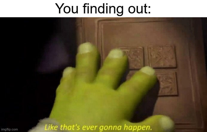 Like that's ever gonna happen. | You finding out: | image tagged in like that's ever gonna happen | made w/ Imgflip meme maker
