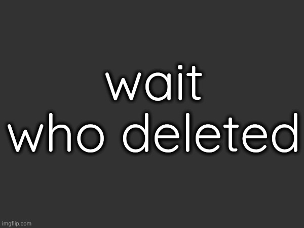 wait who deleted | made w/ Imgflip meme maker