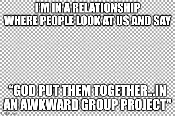 Free | I’M IN A RELATIONSHIP WHERE PEOPLE LOOK AT US AND SAY; “GOD PUT THEM TOGETHER...IN AN AWKWARD GROUP PROJECT" | image tagged in free | made w/ Imgflip meme maker
