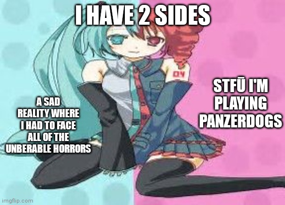 I have 2 sides | I HAVE 2 SIDES; STFŪ I'M PLAYING PANZERDOGS; A SAD REALITY WHERE I HAD TO FACE ALL OF THE UNBERABLE HORRORS | image tagged in vocaloid,memes,anime,panzer,dogs | made w/ Imgflip meme maker