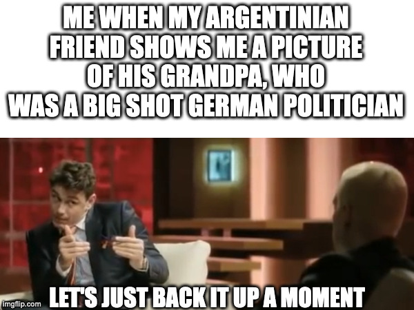 It is wery neiß in ze Argentina. | ME WHEN MY ARGENTINIAN FRIEND SHOWS ME A PICTURE OF HIS GRANDPA, WHO WAS A BIG SHOT GERMAN POLITICIAN | image tagged in let's just back it up a moment,argentina,grandpa,grandparents,germany | made w/ Imgflip meme maker