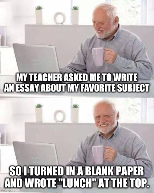 School | MY TEACHER ASKED ME TO WRITE AN ESSAY ABOUT MY FAVORITE SUBJECT; SO I TURNED IN A BLANK PAPER AND WROTE "LUNCH" AT THE TOP. | image tagged in memes,hide the pain harold | made w/ Imgflip meme maker