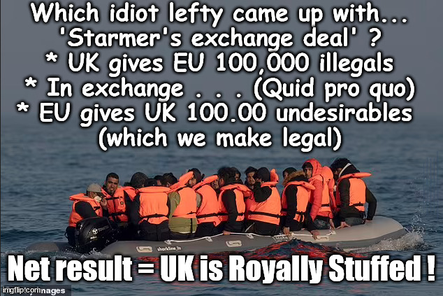 'Starmer's exchange deal' - Net Result = UK is Royally Stuffed | Which idiot lefty came up with...
'Starmer's exchange deal' ?
* UK gives EU 100,000 illegals
* In exchange . . . (Quid pro quo)
* EU gives UK 100.00 undesirables 
(which we make legal); #Starmer Betray Britain #EU Exchange Deal #BurdenSharing #QuidProQuo #100,000 Starmer set to be a Trafficker Starmer's EU exchange deal = People Trafficking !!! Starmer to Betray Britain . . . #Burden Sharing #Quid Pro Quo #100,000; #Immigration #Starmerout #Labour #wearecorbyn #KeirStarmer #DianeAbbott #McDonnell #cultofcorbyn #labourisdead #labourracism #socialistsunday #nevervotelabour #socialistanyday #Antisemitism #Savile #SavileGate #Paedo #Worboys #GroomingGangs #Paedophile #IllegalImmigration #Immigrants #Invasion #Starmeriswrong #SirSoftie #SirSofty #Blair #Steroids #BibbyStockholm #Barge #burdonsharing #QuidProQuo; EU Migrant Exchange Deal? #Burden Sharing #QuidProQuo #100,000; Net result = UK is Royally Stuffed ! | image tagged in illegal immigration,labourisdead,eu quidproquo burdensharing,stop boats rwanda echr,starmerout getstarmerout,just stop oil ulez | made w/ Imgflip meme maker