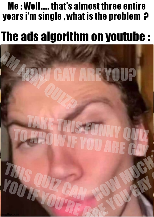 Honestly , i found that dumb bc some peoples are really questionning themself but when they search "am i gay" they totally stupi | Me : Well..... that's almost three entire years i'm single , what is the problem  ? The ads algorithm on youtube :; HOW GAY ARE YOU? AM I GAY QUIZ? TAKE THIS FUNNY QUIZ TO KNOW IF YOU ARE GAY :); HOW MUCH ARE YOU GAY QUIZ; THIS QUIZ CAN TELL YOU IF YOU'RE GAY | image tagged in well my name is skyler white yo,quizzes,gay,youtube ads,relatable,meme | made w/ Imgflip meme maker