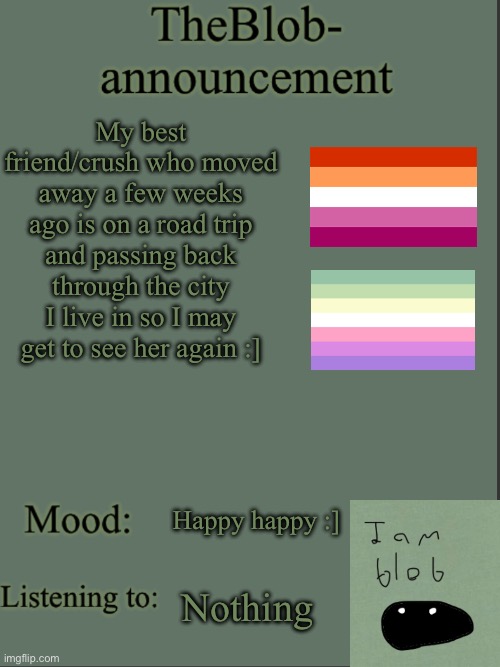 happy happy happy yay | My best friend/crush who moved away a few weeks ago is on a road trip and passing back through the city I live in so I may get to see her again :]; Happy happy :]; Nothing | image tagged in theblob- announcement template | made w/ Imgflip meme maker
