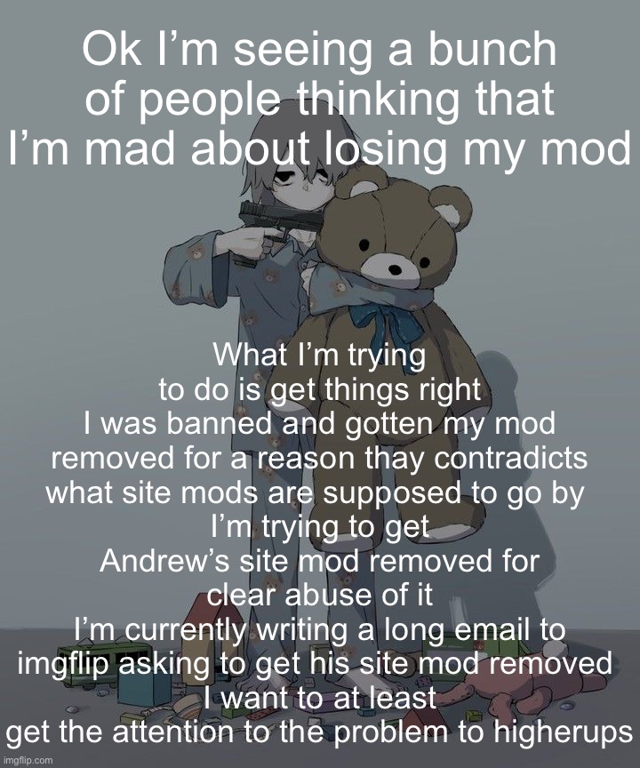 Avogado6 depression | Ok I’m seeing a bunch of people thinking that I’m mad about losing my mod; What I’m trying to do is get things right
I was banned and gotten my mod removed for a reason thay contradicts what site mods are supposed to go by 
I’m trying to get Andrew’s site mod removed for clear abuse of it
I’m currently writing a long email to imgflip asking to get his site mod removed 
I want to at least get the attention to the problem to higherups | image tagged in avogado6 depression | made w/ Imgflip meme maker