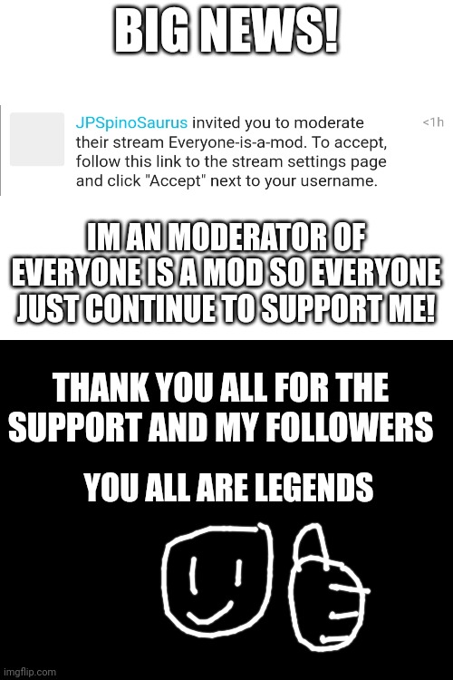 IM NOW A MODERATOR OF EVERYONE IS A MOD | BIG NEWS! IM AN MODERATOR OF EVERYONE IS A MOD SO EVERYONE JUST CONTINUE TO SUPPORT ME! THANK YOU ALL FOR THE SUPPORT AND MY FOLLOWERS; YOU ALL ARE LEGENDS | image tagged in moderators,announcement,big,news | made w/ Imgflip meme maker