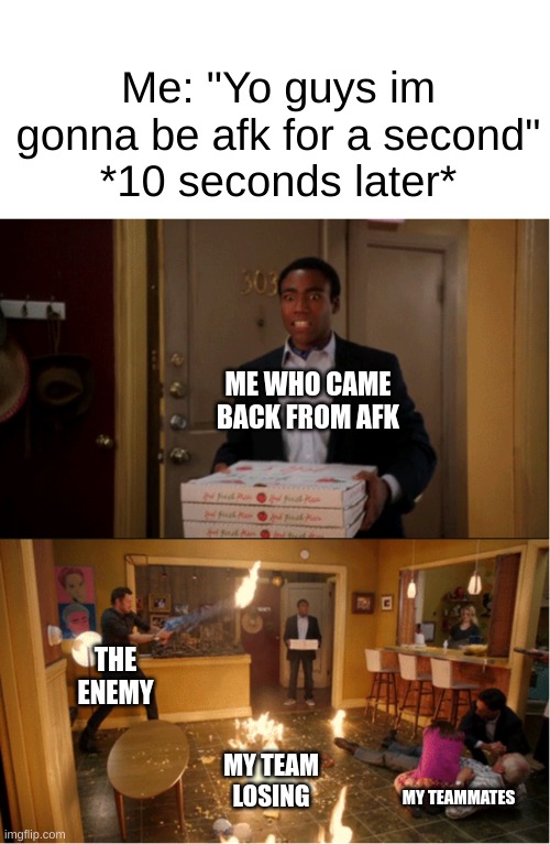 why do i have to do all the work in every game | Me: "Yo guys im gonna be afk for a second"
*10 seconds later*; ME WHO CAME BACK FROM AFK; THE ENEMY; MY TEAM LOSING; MY TEAMMATES | image tagged in community fire pizza meme,gaming,losing,memes | made w/ Imgflip meme maker