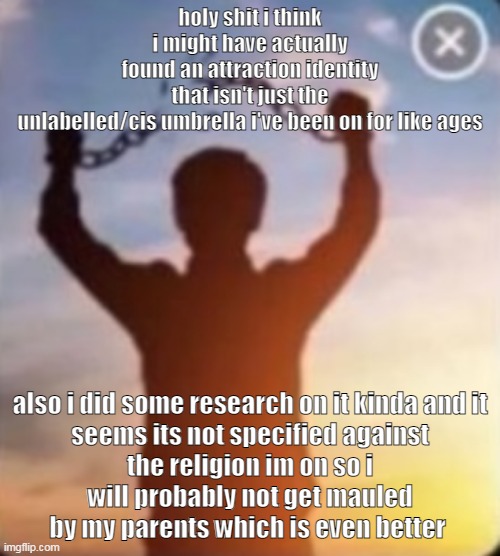 wow (read the last paragraph before wilding on me) | holy shit i think i might have actually found an attraction identity that isn't just the unlabelled/cis umbrella i've been on for like ages; also i did some research on it kinda and it seems its not specified against the religion im on so i will probably not get mauled by my parents which is even better | made w/ Imgflip meme maker